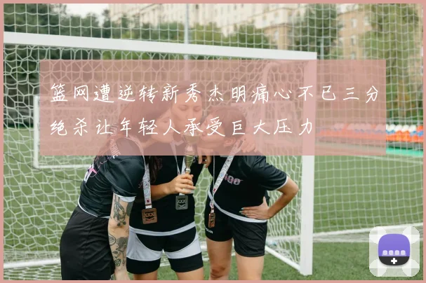 篮网遭逆转新秀杰明痛心不已三分绝杀让年轻人承受巨大压力