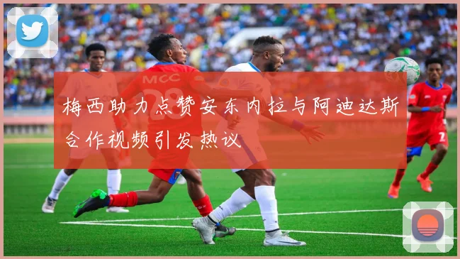 梅西助力点赞安东内拉与阿迪达斯合作视频引发热议
