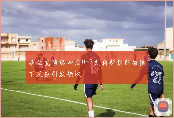 弗兰克愤怒回应0-3失利斯彭斯被换下反应引发热议