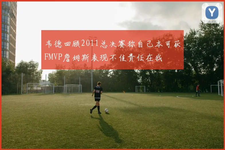 韦德回顾2011总决赛称自己本可获FMVP詹姆斯表现不佳责任在我