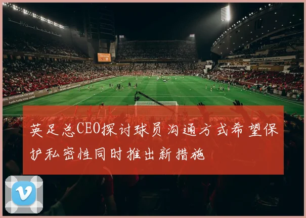 英足总CEO探讨球员沟通方式希望保护私密性同时推出新措施