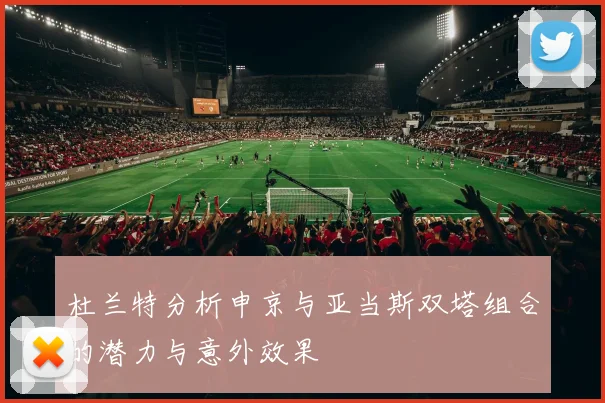 杜兰特分析申京与亚当斯双塔组合的潜力与意外效果
