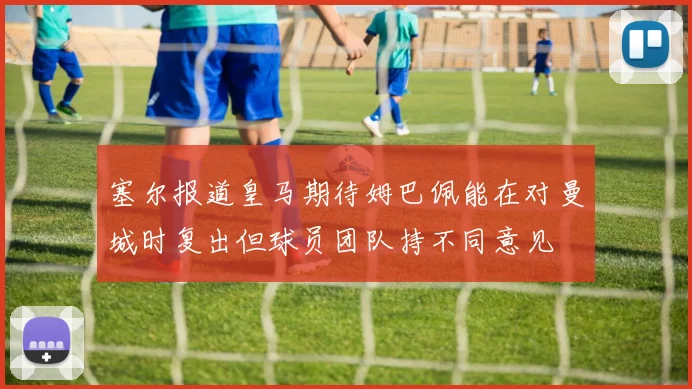 塞尔报道皇马期待姆巴佩能在对曼城时复出但球员团队持不同意见