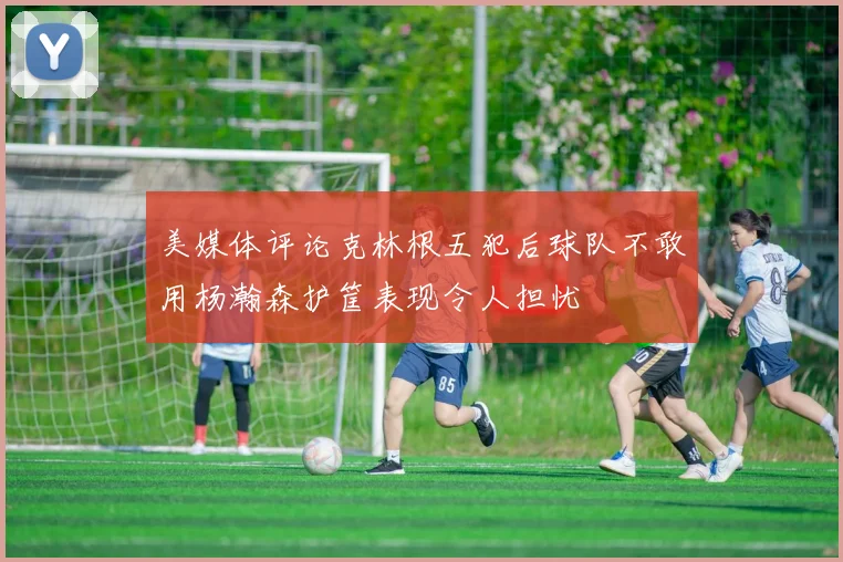 美媒体评论克林根五犯后球队不敢用杨瀚森护筐表现令人担忧