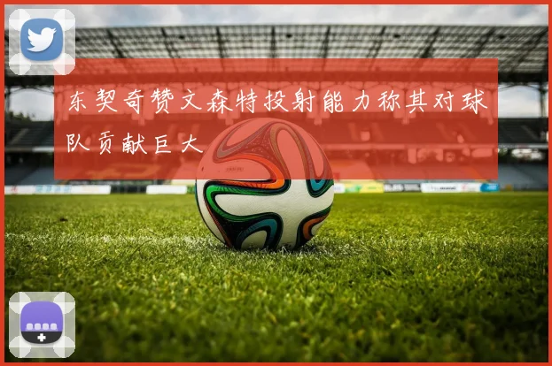 东契奇赞文森特投射能力称其对球队贡献巨大