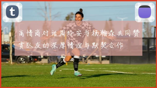 高情商对话周玲安与杨瀚森共同赞赏队友的深厚情谊与默契合作