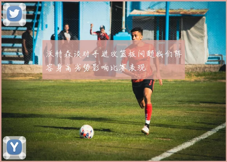 沃特森谈对手进攻篮板问题我们阵容身高劣势影响比赛表现