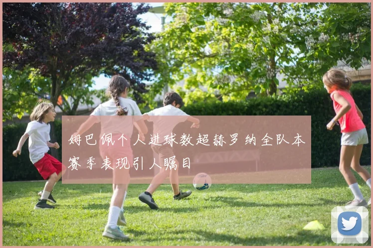 姆巴佩个人进球数超赫罗纳全队本赛季表现引人瞩目