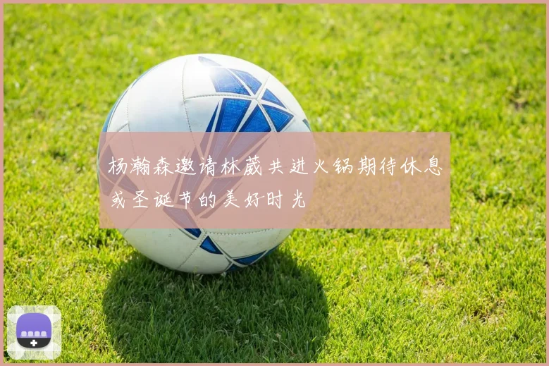 杨瀚森邀请林葳共进火锅期待休息或圣诞节的美好时光