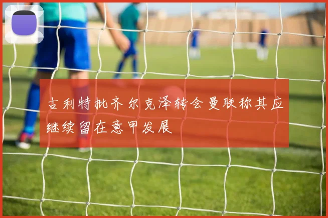 古利特批齐尔克泽转会曼联称其应继续留在意甲发展