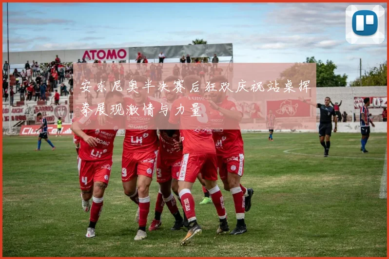 安东尼奥半决赛后狂欢庆祝站桌挥拳展现激情与力量