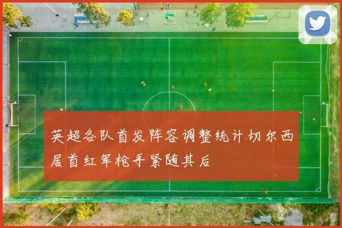 英超各队首发阵容调整统计切尔西居首红军枪手紧随其后