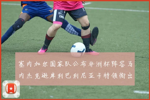 塞内加尔国家队公布非洲杯阵容马内杰克逊库利巴利尼亚卡特领衔出征