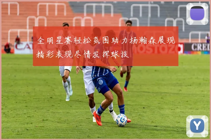 全明星赛轻松氛围助力杨瀚森展现精彩表现尽情发挥球技
