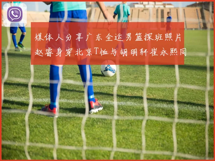 媒体人分享广东全运男篮探班照片赵睿身穿北京T恤与胡明轩崔永熙同框合影