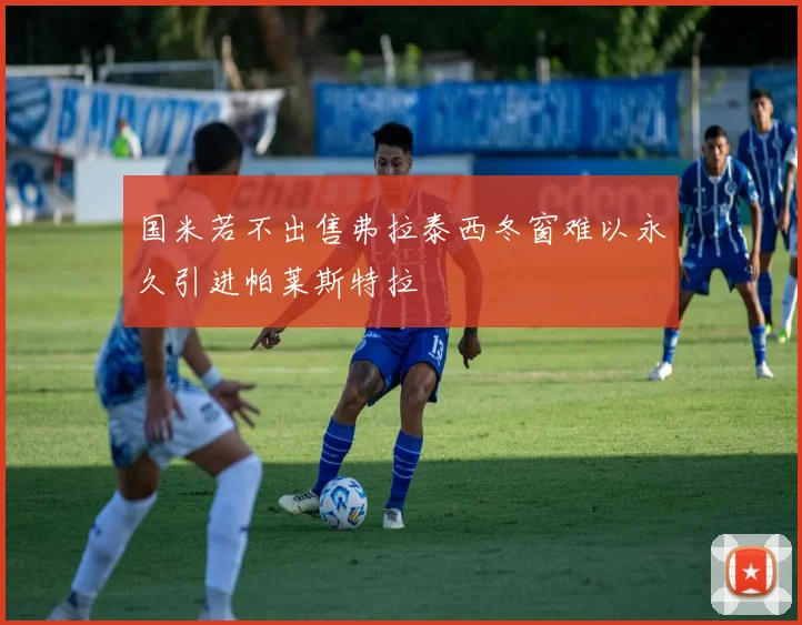 国米若不出售弗拉泰西冬窗难以永久引进帕莱斯特拉