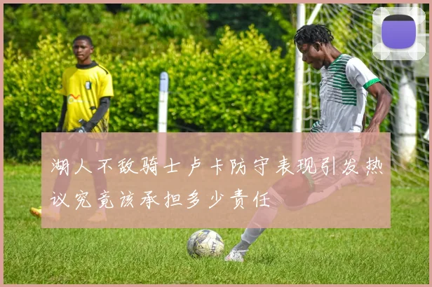 湖人不敌骑士卢卡防守表现引发热议究竟该承担多少责任