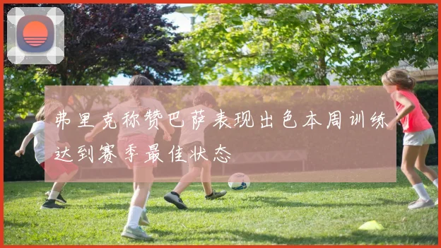 弗里克称赞巴萨表现出色本周训练达到赛季最佳状态