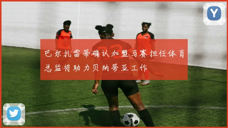 巴尔扎雷蒂确认加盟马赛担任体育总监将助力贝纳蒂亚工作