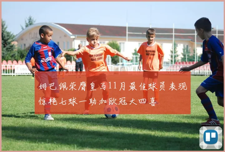 姆巴佩荣膺皇马11月最佳球员表现惊艳七球一助加欧冠大四喜