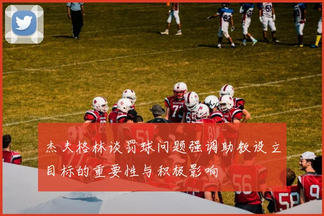 杰夫格林谈罚球问题强调助教设立目标的重要性与积极影响