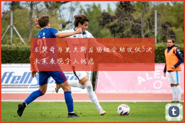 东契奇与里夫斯后场组合助攻仅5次未来表现令人忧虑