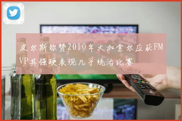 皮尔斯称赞2010年大加索尔应获FMVP其强硬表现几乎统治比赛