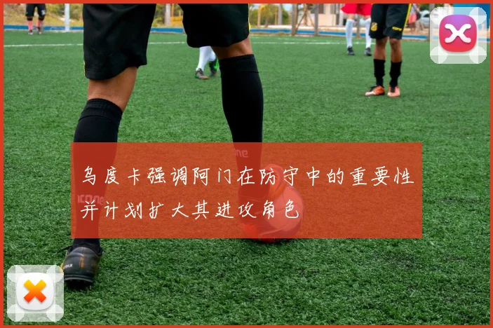 乌度卡强调阿门在防守中的重要性并计划扩大其进攻角色