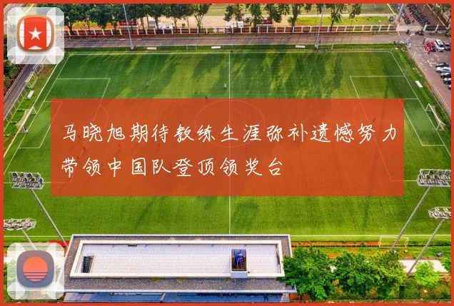 马晓旭期待教练生涯弥补遗憾努力带领中国队登顶领奖台