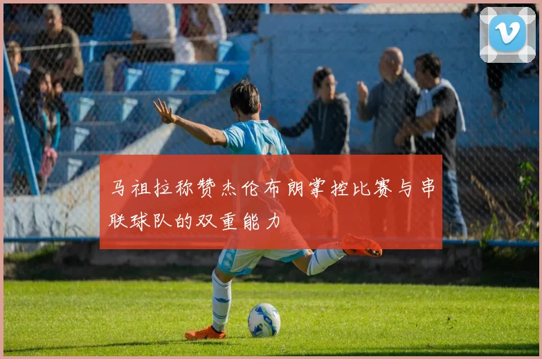 马祖拉称赞杰伦布朗掌控比赛与串联球队的双重能力