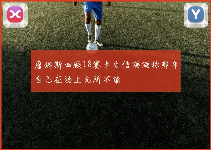 詹姆斯回顾18赛季自信满满称那年自己在场上无所不能