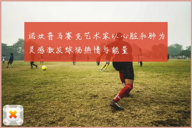 诺坎普马赛克艺术家以心脏和肺为灵感激发球场热情与能量