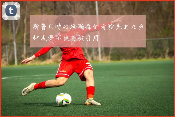 斯普利特对杨瀚森的考验先打几分钟表现不佳将被弃用