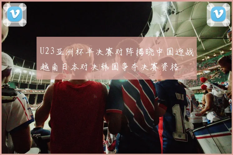 U23亚洲杯半决赛对阵揭晓中国迎战越南日本对决韩国争夺决赛资格