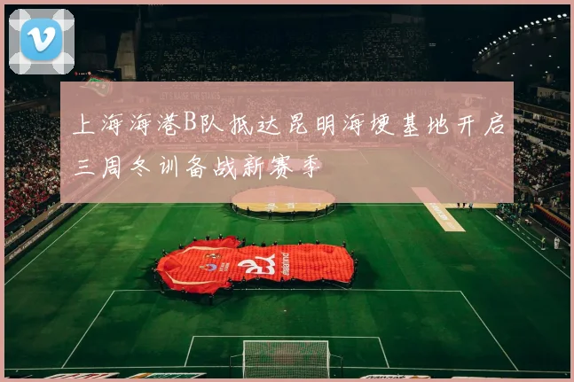 上海海港B队抵达昆明海埂基地开启三周冬训备战新赛季