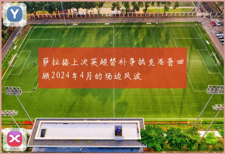 萨拉赫上次英超替补争执克洛普回顾2024年4月的场边风波