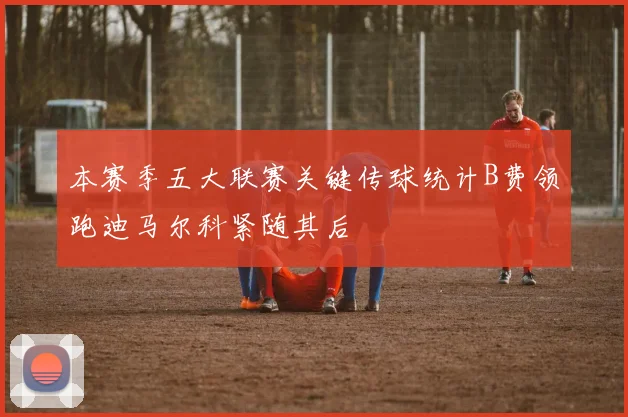 本赛季五大联赛关键传球统计B费领跑迪马尔科紧随其后