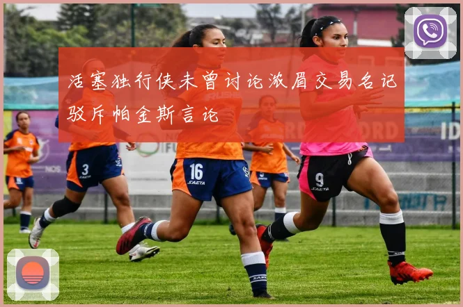 活塞独行侠未曾讨论浓眉交易名记驳斥帕金斯言论