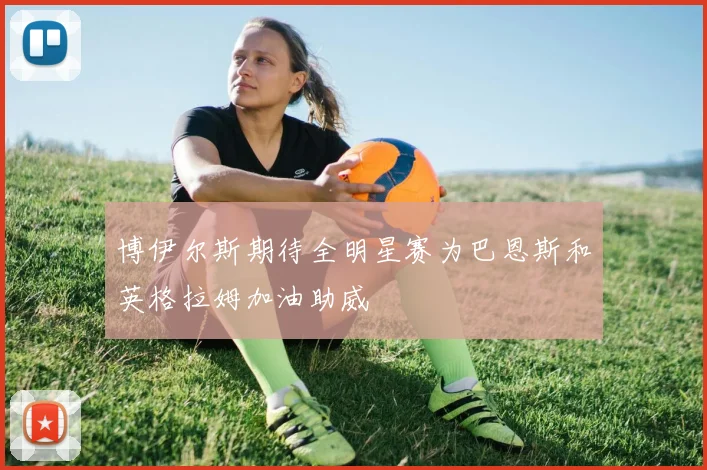 博伊尔斯期待全明星赛为巴恩斯和英格拉姆加油助威
