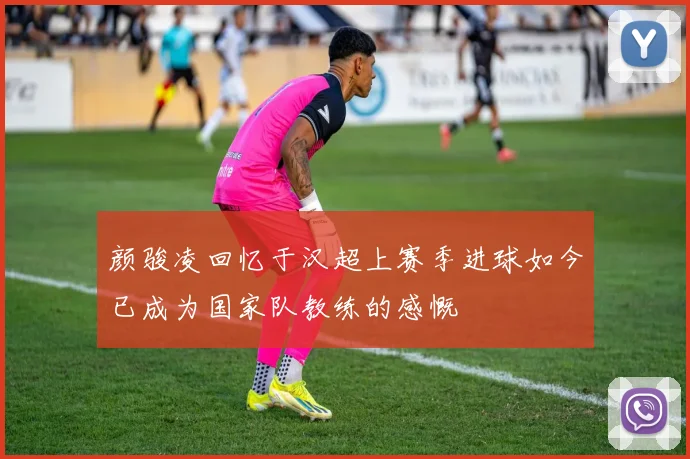 颜骏凌回忆于汉超上赛季进球如今已成为国家队教练的感慨