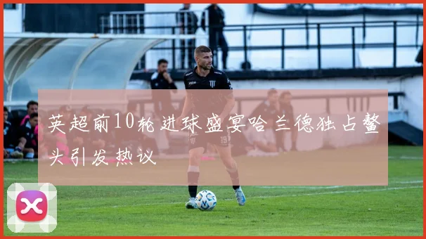 英超前10轮进球盛宴哈兰德独占鳌头引发热议