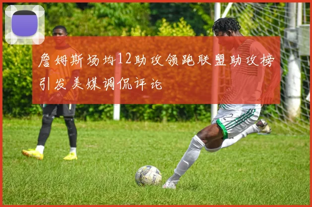 詹姆斯场均12助攻领跑联盟助攻榜引发美媒调侃评论